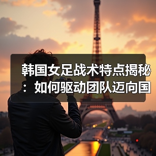 韩国女足战术解析：速度与组织的制胜密码 - 西汉姆联足球俱乐部中文粉丝网