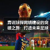 青训球探网络建设的突破之路：打造未来足球的黄金引擎（图4）