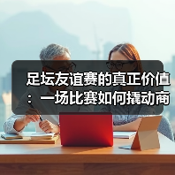 足坛友谊赛的真正价值：一场比赛如何撬动商业与文化双赢？（图4）