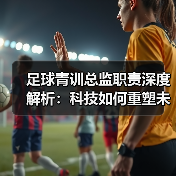 足球青训总监职责深度解析：科技如何重塑未来巨星培养？-特色图片