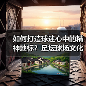 如何打造球迷心中的精神地标?足坛球场文化建设全解析(图2) 如何打造球迷心中的精神地标?足坛球场文化建设全解析(图2)