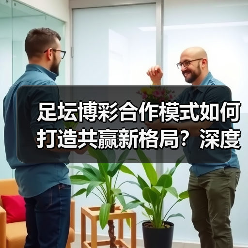 足坛博彩合作模式如何打造共赢新格局？深度解析行业升级路径（图3）