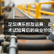 足坛俱乐部友谊赛：战术试验背后的商业价值与战略意义