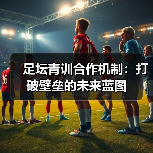 足坛青训合作机制:打破壁垒的未来蓝图(图4) 足坛青训合作机制:打破壁垒的未来蓝图(图4)