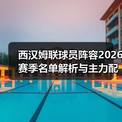 西汉姆联球员阵容2026赛季名单解析与主力配置 - 玄熵西汉姆联