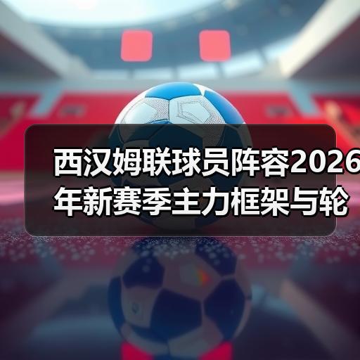 西汉姆联球员阵容2026年新赛季主力框架与轮换深度解析 - 玄熵西汉姆联