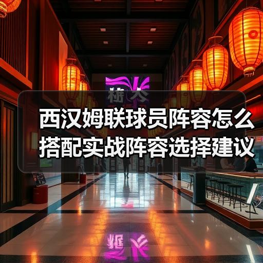 西汉姆联球员阵容怎么搭配实战阵容选择建议 - 玄熵西汉姆联