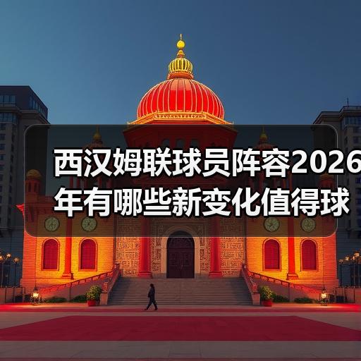 西汉姆联球员阵容2026年有哪些新变化值得球迷关注 - 玄熵西汉姆联