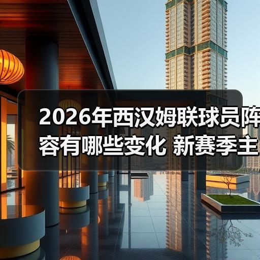 2026年西汉姆联球员阵容有哪些变化 新赛季主力框架解析 - 玄熵西汉姆联