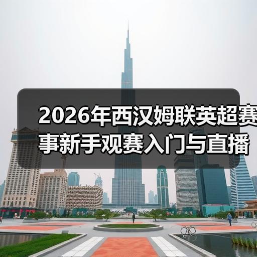 2026年西汉姆联英超赛事新手观赛入门与直播平台选择指南 - 玄熵西汉姆联