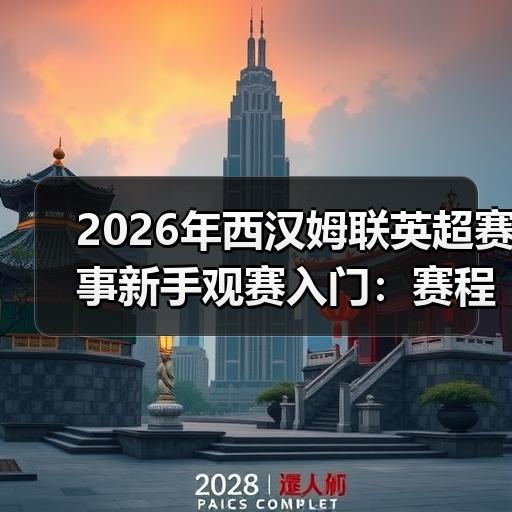 2026年西汉姆联英超赛事新手观赛入门：赛程看点与球队近况梳理 - 玄熵西汉姆联