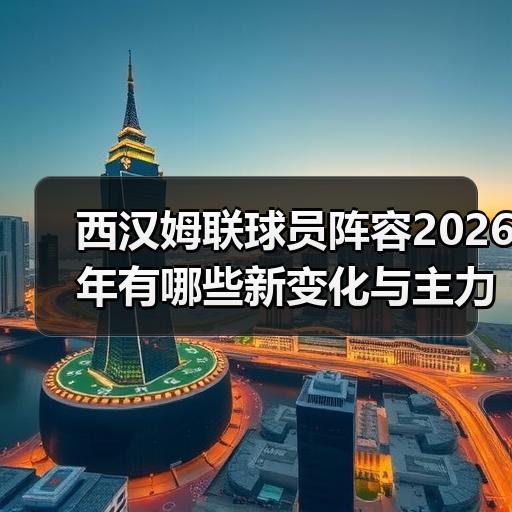 西汉姆联球员阵容2026年有哪些新变化与主力框架解析 - 玄熵西汉姆联