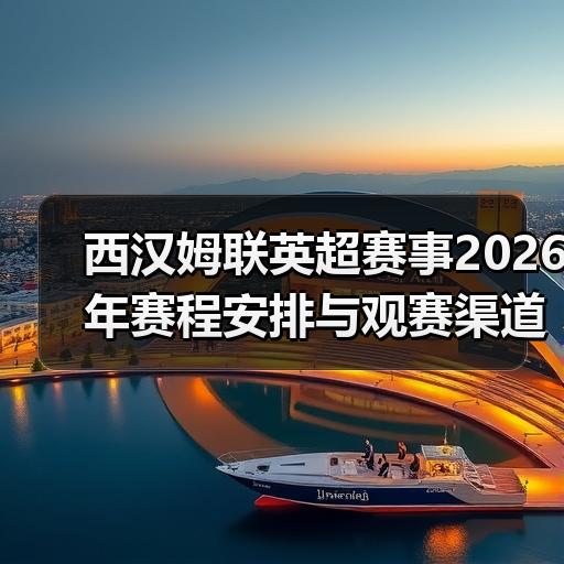 西汉姆联英超赛事2026年赛程安排与观赛渠道全解析 - 玄熵西汉姆联