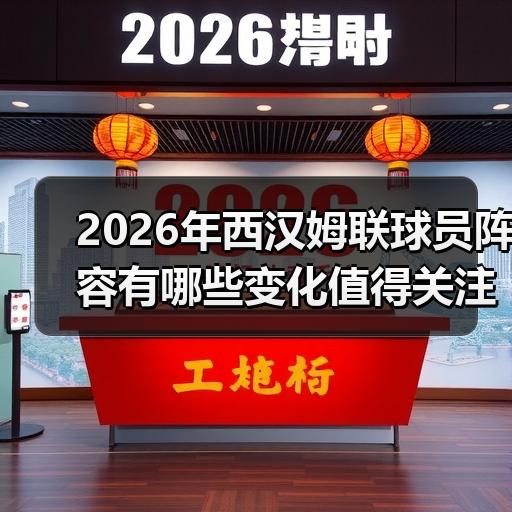 2026年西汉姆联球员阵容有哪些变化值得关注 - 玄熵西汉姆联